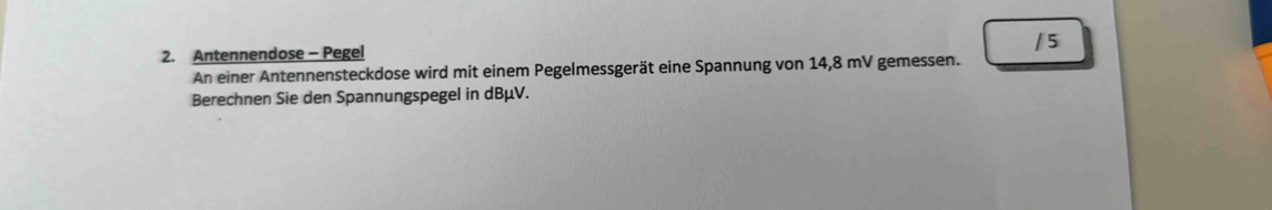 Antennendose - Pegel 
An einer Antennensteckdose wird mit einem Pegelmessgerät eine Spannung von 14,8 mV gemessen. 
Berechnen Sie den Spannungspegel in dBμV.