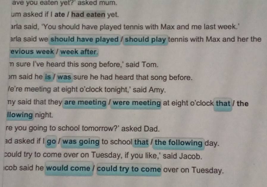 ave you eaten yet?' asked mum. 
um asked if I ate / had eaten yet. 
arla said, ‘You should have played tennis with Max and me last week.’ 
arla said we should have played / should play tennis with Max and her the 
evious week / week after. 
m sure I've heard this song before,' said Tom. 
)m said he is / was sure he had heard that song before. 
/e're meeting at eight o'clock tonight,' said Amy. 
my said that they are meeting / were meeting at eight o'clock that / the 
Ilowing night. 
re you going to school tomorrow?' asked Dad. 
ad asked if I go / was going to school that / the following day. 
could try to come over on Tuesday, if you like,' said Jacob. 
cob said he would come / could try to come over on Tuesday.