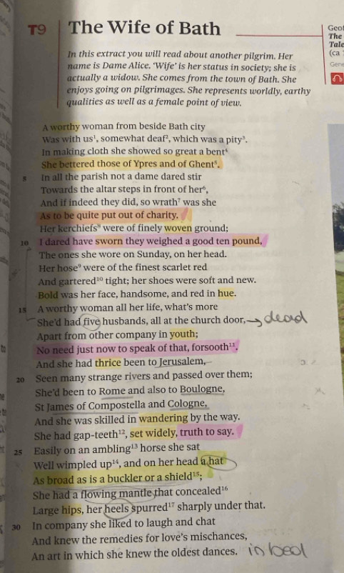 T9 The Wife of Bath Geot 
The 
Tale 
In this extract you will read about another pilgrim. Her (ca 
name is Dame Alice. ‘Wife’ is her status in society; she is Gene 
actually a widow. She comes from the town of Bath. She 
enjoys going on pilgrimages. She represents worldly, earthy 
qualities as well as a female point of view. 

A worthy woman from beside Bath city 
Was with us^1 , somewhat deaf², which was a pity³. 
a 
In making cloth she showed so great a bent 
She bettered those of Ypres and of Ghenté.
5 In all the parish not a dame dared stir 
Towards the altar steps in front of her, 
~ And if indeed they did, so wrath⁷ was she 
As to be quite put out of charity. 
Her kerchiefs* were of finely woven ground; 
10 I dared have sworn they weighed a good ten pound, 
The ones she wore on Sunday, on her head. 
Her hose" were of the finest scarlet red 
And gartered 1^(10) 」 tight; her shoes were soft and new. 
Bold was her face, handsome, and red in hue. 
15 A worthy woman all her life, what’s more 
She'd had five husbands, all at the church door, 
Apart from other company in youth; 
To No need just now to speak of that, forsooth¹¹. 
And she had thrice been to Jerusalem,
20 Seen many strange rivers and passed over them; 
She'd been to Rome and also to Boulogne, 
St James of Compostella and Cologne, 
And she was skilled in wandering by the way. 
She had gap-teeth¹², set widely, truth to say.
25 Easily on an ambling¹³ horse she sat 
Well wimpled up¹, and on her head a hat 
As broad as is a buckler or a shield¹; 
She had a flowing mantle that concealed' 
Large hips, her heels spurred¹" sharply under that.
30 In company she liked to laugh and chat 
And knew the remedies for love’s mischances, 
An art in which she knew the oldest dances.