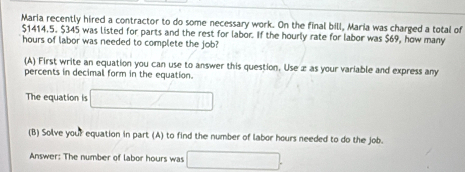 Maria recently hired a contractor to do some necessary work. On the final bill, Maria was charged a total of
$1414.5. $345 was listed for parts and the rest for labor. If the hourly rate for labor was $69, how many
hours of labor was needed to complete the job? 
(A) First write an equation you can use to answer this question. Use æ as your variable and express any 
percents in decimal form in the equation. 
The equation is □ / / 
(B) Solve your equation in part (A) to find the number of labor hours needed to do the job. 
Answer: The number of labor hours was □  □ 