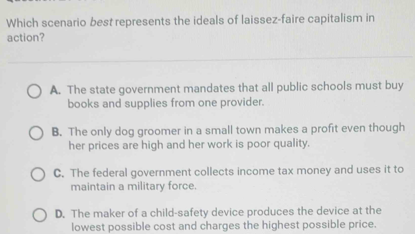 Which scenario best represents the ideals of laissez-faire capitalism in
action?
A. The state government mandates that all public schools must buy
books and supplies from one provider.
B. The only dog groomer in a small town makes a profit even though
her prices are high and her work is poor quality.
C. The federal government collects income tax money and uses it to
maintain a military force.
D. The maker of a child-safety device produces the device at the
lowest possible cost and charges the highest possible price.