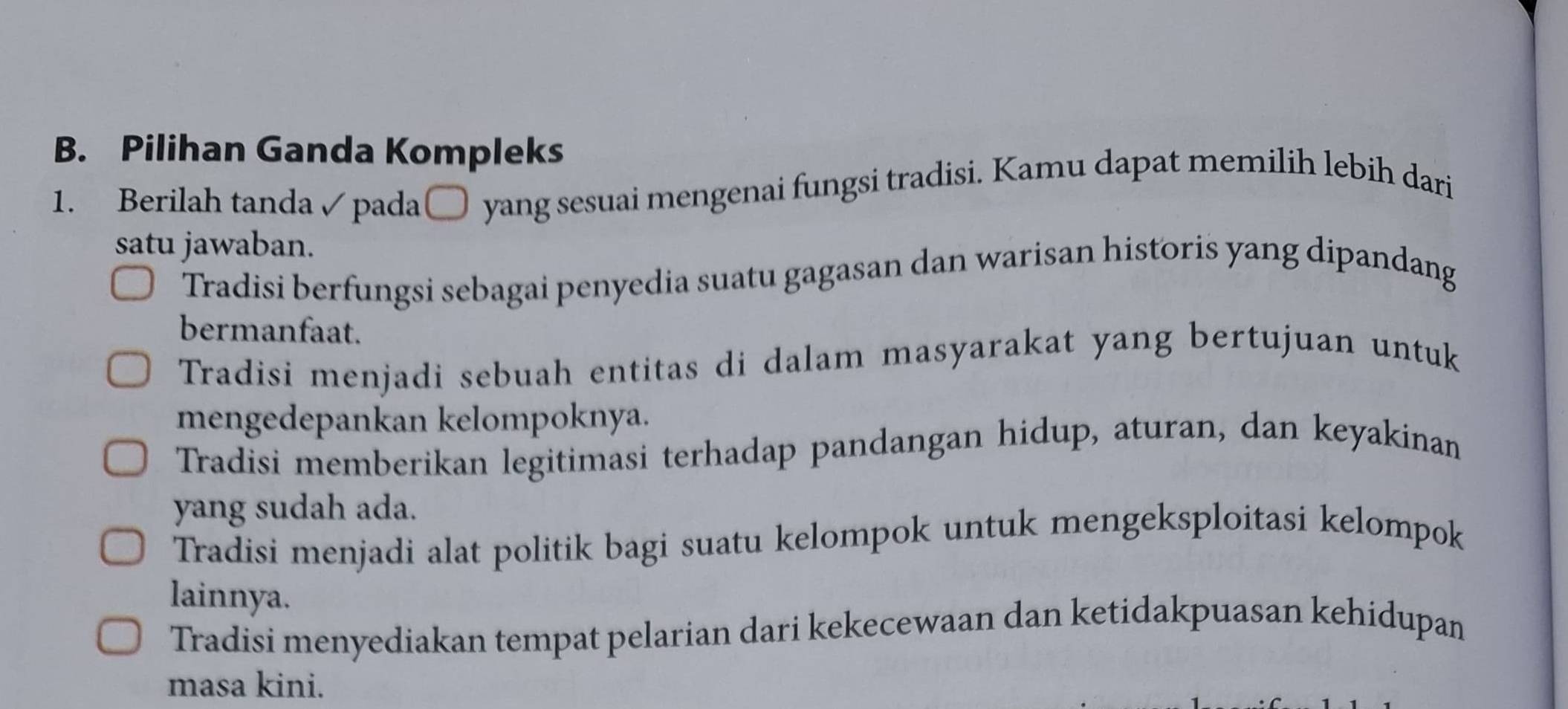 Pilihan Ganda Kompleks
1. Berilah tanda✓ pada[ O yang sesuai mengenai fungsi tradisi. Kamu dapat memilih lebih dari
satu jawaban.
Tradisi berfungsi sebagai penyedia suatu gagasan dan warisan historis yang dipandang
bermanfaat.
Tradisi menjadi sebuah entitas di dalam masyarakat yang bertujuan untuk
mengedepankan kelompoknya.
Tradisi memberikan legitimasi terhadap pandangan hidup, aturan, dan keyakinan
yang sudah ada.
Tradisi menjadi alat politik bagi suatu kelompok untuk mengeksploitasi kelompok
lainnya.
Tradisi menyediakan tempat pelarian dari kekecewaan dan ketidakpuasan kehidupan
masa kini.