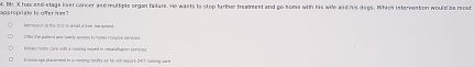 Mr. X has esd-stage lver concer and multiple organ failare. He wasts to stop farther treatment and go some with his wile ase his degs. Which intervetion would be recat p s r oprate is oTer h ? 
rion to the too o anat a thi Man 
Litfe lhe paiond and family anne to nome hospisa sas vhiald 
bntohe Aiig Cars mlls a runsing duned tn refetlation tP90. 
t to ow bow placemned in a noming farlty so he will hopus i (h67 /utaing sarm