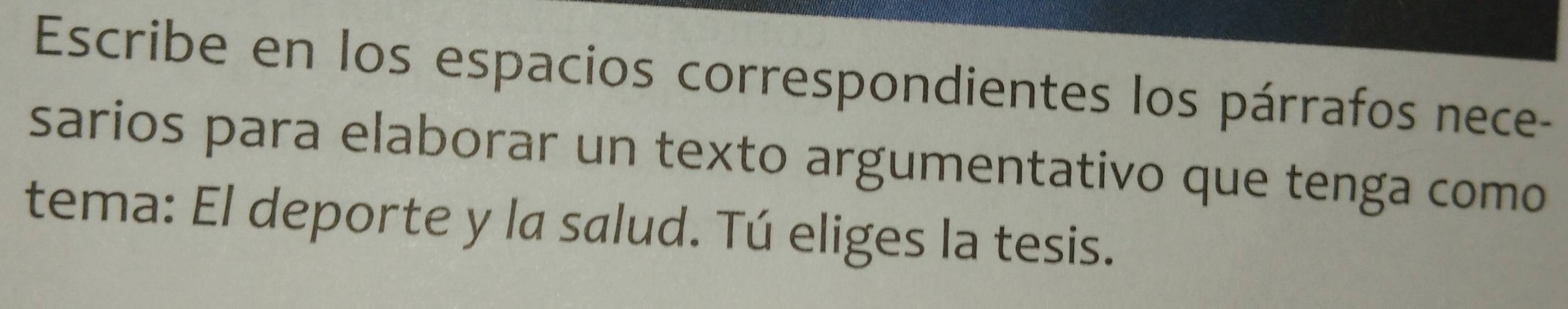 Escribe en los espacios correspondientes los párrafos nece- 
sarios para elaborar un texto argumentativo que tenga como 
tema: El deporte y la salud. Tú eliges la tesis.