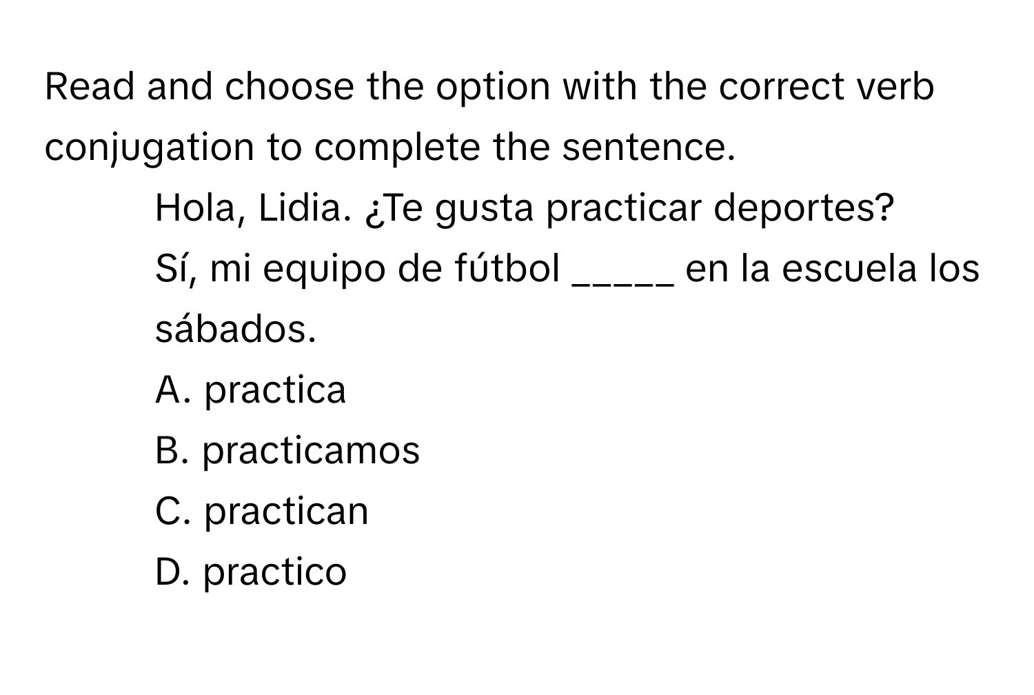 Read and choose the option with the correct verb conjugation to complete the sentence.

- Hola, Lidia. ¿Te gusta practicar deportes?
- Sí, mi equipo de fútbol _____ en la escuela los sábados.
A. practica
B. practicamos
C. practican
D. practico