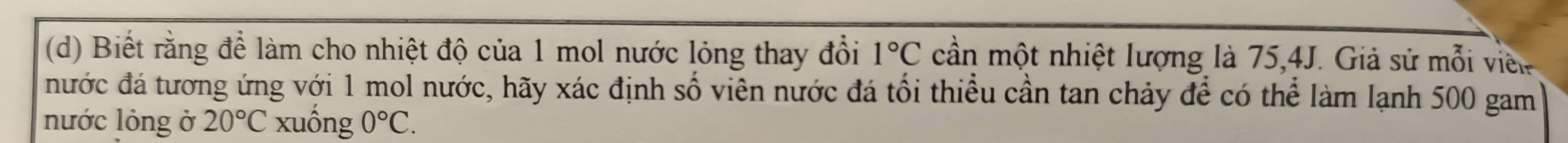 Biết rằng để làm cho nhiệt độ của 1 mol nước lỏng thay đổi 1°C cần một nhiệt lượng là 75, 4J. Giả sử mỗi viên 
đước đá tương ứng với 1 mol nước, hãy xác định số viên nước đá tối thiểu cần tan chảy để có thể làm lạnh 500 gam 
nước lỏng ở 20°C xuống 0°C.