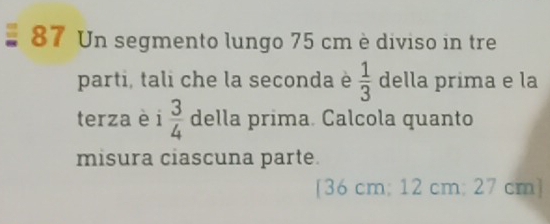 Un segmento lungo 75 cm è diviso in tre 
parti, tali che la seconda è  1/3  della prima e la 
terza è i 3/4  della prima. Calcola quanto 
misura ciascuna parte. 
[ 36 cm; 12 cm; 27 cm ]