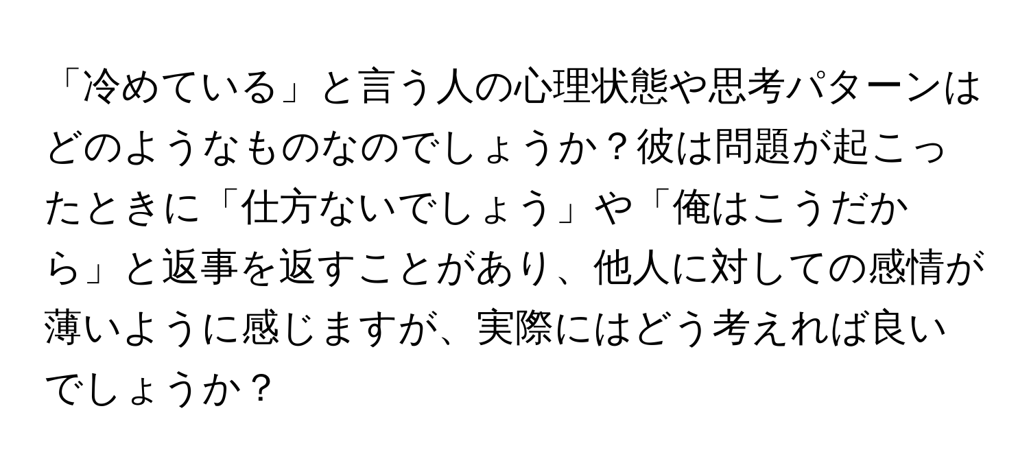 「冷めている」と言う人の心理状態や思考パターンはどのようなものなのでしょうか？彼は問題が起こったときに「仕方ないでしょう」や「俺はこうだから」と返事を返すことがあり、他人に対しての感情が薄いように感じますが、実際にはどう考えれば良いでしょうか？