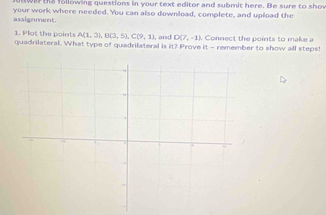 nswer the following questions in your text editor and submit here. Be sure to shov 
your work where needed. You can also download, complete, and upload the 
assignment. 
1. Plot the points A(1,3), B(3,5), C(9,1) , and D(7,-1). Connect the points to make a 
quadrilateral. What type of quadrilateral is it? Prove it - remember to show all steps!