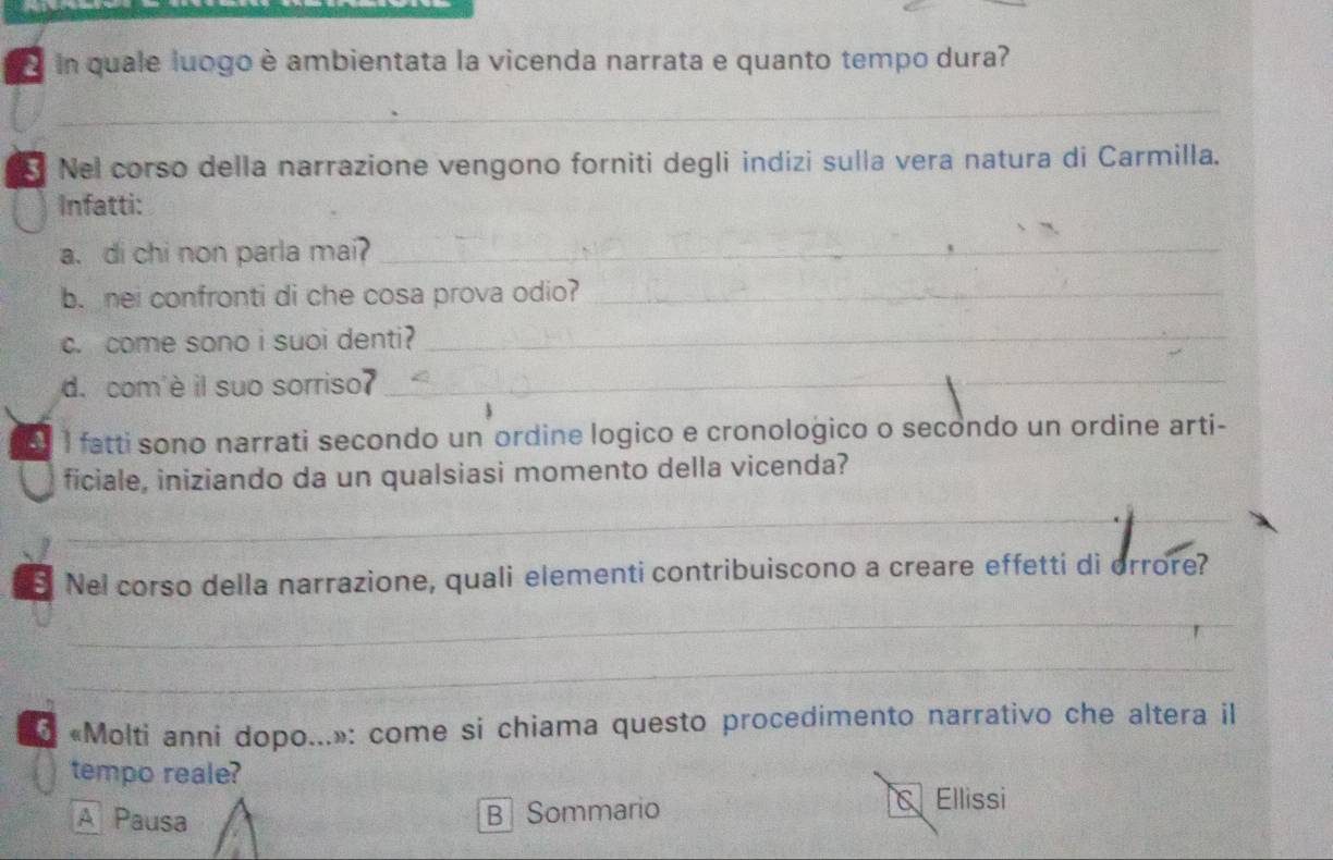 quale luogo è ambientata la vicenda narrata e quanto tempo dura?
_
Nel corso della narrazione vengono forniti degli indizi sulla vera natura di Carmilla.
Infatti:
a. di chi non parla mai_
b. nei confronti di che cosa prova odio?_
c. come sono i suoi denti?_
d. com'è il suo sorriso?_
1 fatti sono narrati secondo un ordine logico e cronologico o secondo un ordine arti-
ficiale, iniziando da un qualsiasi momento della vicenda?
_
Nel corso della narrazione, quali elementi contribuiscono a creare effetti di orrore?
_
_
* «Molti anni dopo...»: come si chiama questo procedimento narrativo che altera il
tempo reale?
A Pausa B Sommario C Ellissi