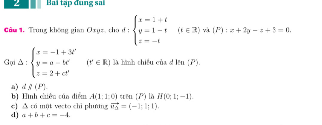 Bài tập đùng sai
Câu 1. Trong không gian Oxyz, cho d : d:beginarrayl x=1+t y=1-t z=-tendarray.  (t∈ R) và (P) : x+2y-z+3=0. 
Gọ Delta :beginarrayl x=-1+3t' y=a-bt' z=2+ct'endarray. (t'∈ R) là hình chiếu của d len(P).
a) dparallel (P).
b) Hình chiếu của điểm A(1;1;0) trên (P) là H(0;1;-1).
c) △ c6 một vecto chỉ phương vector u_△ =(-1;1;1).
d) a+b+c=-4.