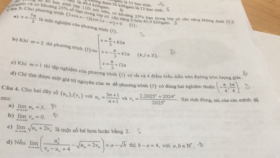 Ugam là 33 học sinh,
lêu là 49,4 kilôgam.
Khong dưới 50 kilôgam là 12 học sinh.
o 40 học sinh lớp 11D nói trên, có khoảng 25% bạn trong lớp có cân nặng không dưới 57.5
khogam và có khoảng 25% số bạn trong lớp có cân nặng ít hơn 43.9 kilōgam, S
Cầu 3. Cho phương trình (2cos x-1)(sin 2x-m)=0 (1) ;
a) x= 7π /3  là một nghiệm của phương trình (1) .
b) Khi m=2 thì phương trình (1)=beginarrayl x= π /3 +k2x x=- π /3 +k2x x= π /2 +22π endarray. (k,l∈ Z).
c) Khi m=1 thì tập nghiệm p rc 1 ó tất cả 4 điểm biểu diễn trên đường tròn lượng giác.
d) Chỉ tìm được một giá trị nguyên của m đề phương trình (1) có đúng hai nghiệm thuộc (- π /4 ; 3π /4 ].
Câu 4. Cho hai dãy số (u_n),(v_n) với u_n= (3n+1)/n+1 
sau: và v_n= (2.2025^n+2024^n)/2025^n . Xét tính đúng, sai của các mệnh đề
a) limlimits _nto +∈fty u_n=3.
b) limlimits _nto +∈fty v_n=0.
c) limlimits _nto +∈fty sqrt(u_n)+2v_n là một số bé hơn hoặc bằng 2.
d) Nếu limlimits _nto +∈fty (frac (u_n)^2v_n-u_n+4-sqrt(u_n)+2v_n)=a-sqrt(b) thì b-a=4 , với a,b∈ N^*