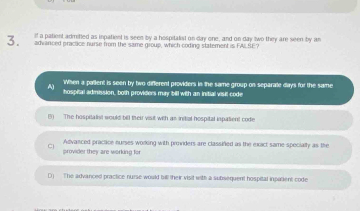 If a patient admitted as inpatient is seen by a hospitalist on day one, and on day two they are seen by an
advanced practice nurse from the same group, which coding statement is FALSE?
A) When a patient is seen by two different providers in the same group on separate days for the same
hospital admission, both providers may bill with an initial visit code
B) The hospitalist would bill their visit with an initial hospital inpatient code
C)
Advanced practice nurses working with providers are classified as the exact same specialty as the
provider they are working for
D) The advanced practice nurse would bill their visit with a subsequent hospital inpatient code