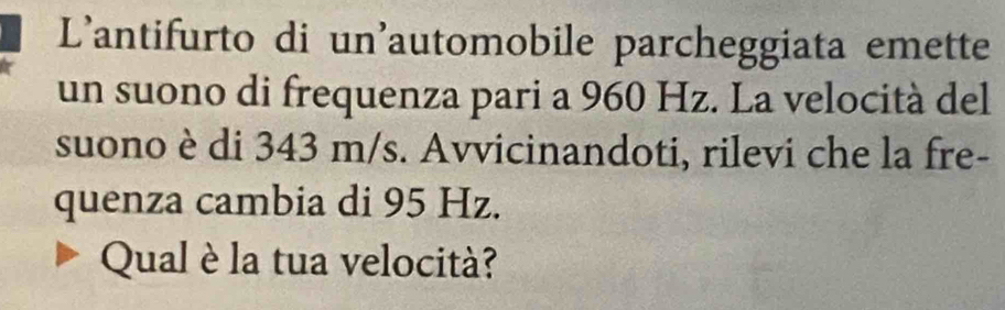 L'antifurto di un'automobile parcheggiata emette 
un suono di frequenza pari a 960 Hz. La velocità del 
suono è di 343 m/s. Avvicinandoti, rilevi che la fre- 
quenza cambia di 95 Hz. 
Qual è la tua velocità?