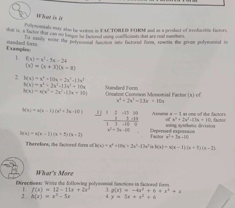 What is it 
Polynomials may also be written in FACTORED FORM and as a product of irreducible factors, 
that is, a factor that can no longer be factored using coefficients that are real numbers. 
To easily write the polynomial function into factored form, rewrite the given polynomial in 
standard form. 
Examples: 
1. f(x)=x^2-5x-24
(x)=(x+3)(x-8)
2. h(x)=x^4+10x+2x^3-13x^2
h(x)=x^4+2x^3-13x^2+10x Standard Form
h(x)=x(x^3+2x^2-13x+10) Greatest Common Monomial Factor (x) of
x^4+2x^3-13x+10x
h(x)=x(x-1)(x^2+3x-10) beginarrayr 1|12-1310 13-10 hline 13-100endarray Assume x-1 as one of the factors 
of x^3+2x^2-13x+10 , factor 
using synthetic division
x^2+3x-10 Depressed expression
h(x)=x(x-1)(x+5)(x-2)
Factor x^2+3x-10
Therefore, the factored form of h(x)=x^4+10x+2x^3-13x^2 is h(x)=x(x-1)(x+5)(x-2). 
What’s More 
Directions: Write the following polynomial functions in factored form. 
1. f(x)=12-11x+2x^2 3. g(x)=-4x^2+6+x^3+x
2. h(x)=x^3-5x 4. y=5x+x^2+6