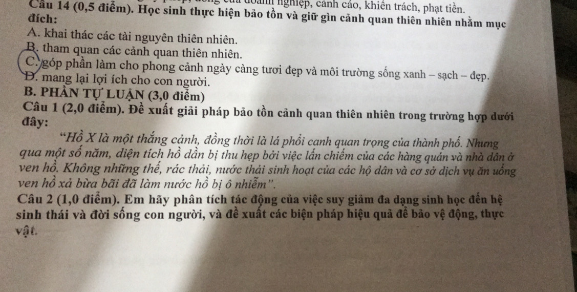 nanh nghiệp, cánh cáo, khiên trách, phạt tiền.
Câu 14 (0,5 điểm). Học sinh thực hiện bảo tồn và giữ gìn cảnh quan thiên nhiên nhằm mục
đích:
A. khai thác các tài nguyên thiên nhiên.
B. tham quan các cảnh quan thiên nhiên.
C góp phần làm cho phong cảnh ngày càng tươi đẹp và môi trường sống xanh - sạch - đẹp.
D. mang lại lợi ích cho con người.
B. PHÀN Tự LUẠN (3,0 điểm)
Câu 1 (2, 0 điểm). Đề xuất giải pháp bảo tồn cảnh quan thiên nhiên trong trường hợp dưới
đây:
*Hồ X là một thắng cảnh, đồng thời là lá phổi cạnh quan trọng của thành phố. Nhưng
qua một số năm, diện tích hồ dần bị thu hẹp bởi việc lấn chiếm của các hàng quán và nhà dân ở
ven hồ. Không những thế, rác thải, nước thải sinh hoạt của các hộ dân và cơ sở dịch vụ ăn uồng
ven hồ xả bừa bãi đã làm nước hồ bị ô nhiễm''.
Câu 2 (1,0 điểm). Em hãy phân tích tác động của việc suy giảm đa dạng sinh học đến hệ
sinh thái và đời sống con người, và đề xuất các biện pháp hiệu quả để bảo vệ động, thực
vậ t.