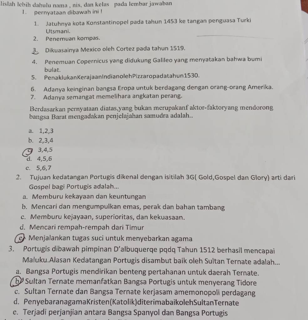 lislah lebih dahulu nama , nis, dan kelas pada lembar jawaban
1. pernyataan dibawah ini !
1. Jatuhnya kota Konstantinopel pada tahun 1453 ke tangan penguasa Turki
Utsmani.
2. Penemuan kompas.
_
3. Dikuasainya Mexico oleh Cortez pada tahun 1519.
4. Penemuan Copernicus yang didukung Galileo yang menyatakan bahwa bumi
bulat.
5. PenaklukanKerajaan IndianolehPizzaropadatahun1530.
6. Adanya keinginan bangsa Eropa untuk berdagang dengan orang-orang Amerika.
7. Adanya semangat memelihara angkatan perang.
Berdasarkan pernyataan diatas,yang bukan merupakanf aktor-faktoryang mendorong
bangsa Barat mengadakan penjelajahan samudra adalah..
a. 1,2,3
b. 2,3,4
c 3,4,5
d. 4,5,6
e. 5,6,7
2. Tujuan kedatangan Portugis dikenal dengan isitilah 3G( Gold,Gospel dan Glory) arti dari
Gospel bagi Portugis adalah...
a. Memburu kekayaan dan keuntungan
b. Mencari dan mengumpulkan emas, perak dan bahan tambang
c. Memburu kejayaan, superioritas, dan kekuasaan.
d. Mencari rempah-rempah dari Timur
e* Menjalankan tugas suci untuk menyebarkan agama
3. Portugis dibawah pimpinan D' albuquerqe pqdq Tahun 1512 berhasil mencapai
Maluku.Alasan Kedatangan Portugis disambut baik oleh Sultan Ternate adalah...
a. Bangsa Portugis mendirikan benteng pertahanan untuk daerah Ternate.
by Sultan Ternate memanfatkan Bangsa Portugis untuk menyerang Tidore
c. Sultan Ternate dan Bangsa Ternate kerjasam amemonopoli perdagang
d. PenyebaranagamaKristen(Katolik)diterimabaikolehSultanTernate
e. Terjadi perjanjian antara Bangsa Spanyol dan Bangsa Portugis