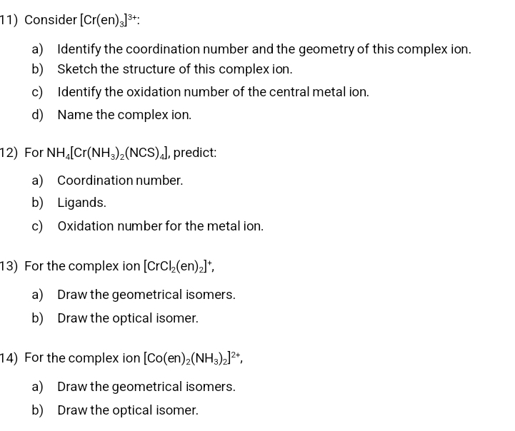 Consider [Cr(en)_3]^3+ : 
a) Identify the coordination number and the geometry of this complex ion. 
b) Sketch the structure of this complex ion. 
c) Identify the oxidation number of the central metal ion. 
d) Name the complex ion. 
12) For NH_4[Cr(NH_3)_2(NCS)_4] , predict: 
a) Coordination number. 
b) Ligands. 
c) Oxidation number for the metal ion. 
13) For the complex ion [CrCl_2(en)_2]^+, 
a) Draw the geometrical isomers. 
b) Draw the optical isomer. 
14) For the complex ion [Co(en)_2(NH_3)_2]^2+, 
a) Draw the geometrical isomers. 
b) Draw the optical isomer.