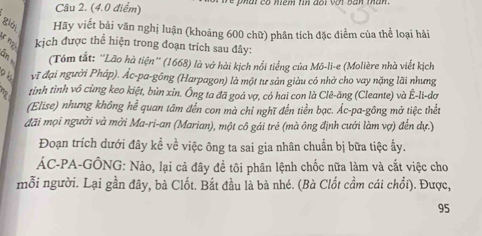 (4.0 điểm) re phar có nêm tin dot vớt ban than . 
giới Hãy viết bài văn nghị luận (khoảng 600 chữ) phân tích đặc điểm của thể loại hài 
ự ngh kịch được thể hiện trong đoạn trích sau đây: 
B (Tóm tắt: “Lão hà tiện” (1668) là vở hài kịch nổi tiếng của Mô-li-e (Molière nhà viết kịch 
vĩ đại người Pháp). Ác-pa-gông (Harpagon) là một tư sản giàu có nhờ cho vay nặng lãi nhưng 
tỉnh tình vô cùng keo kiệt, bủn xin. Ông ta đã goá vợ, có hai con là Clê-ăng (Cleante) và Ê-li-dơ 
(Elise) nhưng không hể quan tâm đến con mà chỉ nghĩ đến tiền bạc. Ác-pa-gông mở tiệc thết 
đãi mọi người và mời Ma-ri-an (Marian), một cô gái trẻ (mà ông định cưới làm vợ) đến dự.) 
Đoạn trích dưới đây kể về việc ông ta sai gia nhân chuần bị bữa tiệc ấy. 
ÁC-PA-GÔNG: Nào, lại cả đây để tôi phân lệnh chốc nữa làm và cắt việc cho 
mỗi người. Lại gần đây, bà Clốt. Bắt đầu là bà nhé. (Bà Clốt cầm cái chổi). Được,
95