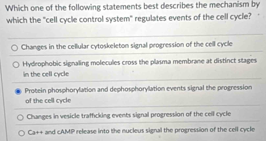 Which one of the following statements best describes the mechanism by
which the "cell cycle control system" regulates events of the cell cycle?
Changes in the cellular cytoskeleton signal progression of the cell cycle
Hydrophobic signaling molecules cross the plasma membrane at distinct stages
in the cell cycle
Protein phosphorylation and dephosphorylation events signal the progression
of the cell cycle
Changes in vesicle traffcking events signal progression of the cell cycle
Ca++ and cAMP release into the nucleus signal the progression of the cell cycle