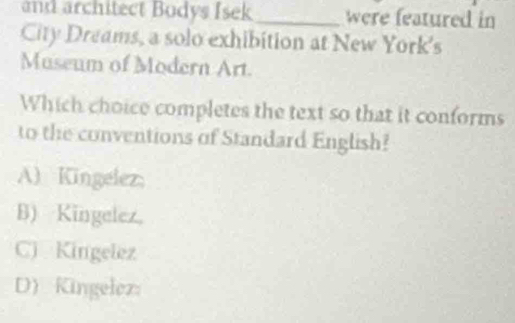 and architect Bodys Isek_ were featured in
City Dreams, a solo exhibition at New York's
Museum of Modern Art.
Which choice completes the text so that it conforms
to the conventions of Standard English?
A) Kingelez;
B) Kingelez,
C) Kingelez
D) Kingelez: