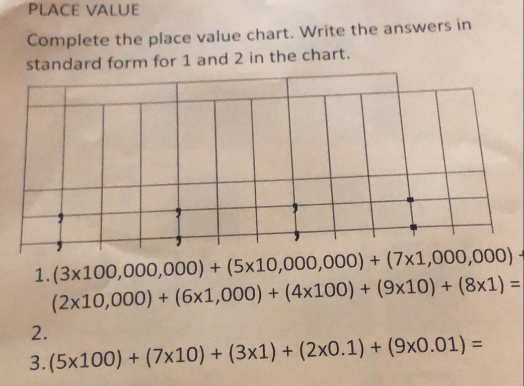 PLACE VALUE 
Complete the place value chart. Write the answers in 
standard form for 1 and 2 in the chart.
(3* 100,000,000)+(5* 10,000,000)+(7* 1,000,000)-
1. (2* 10,000)+(6* 1,000)+(4* 100)+(9* 10)+(8* 1)=
2. 
3. (5* 100)+(7* 10)+(3* 1)+(2* 0.1)+(9* 0.01)=