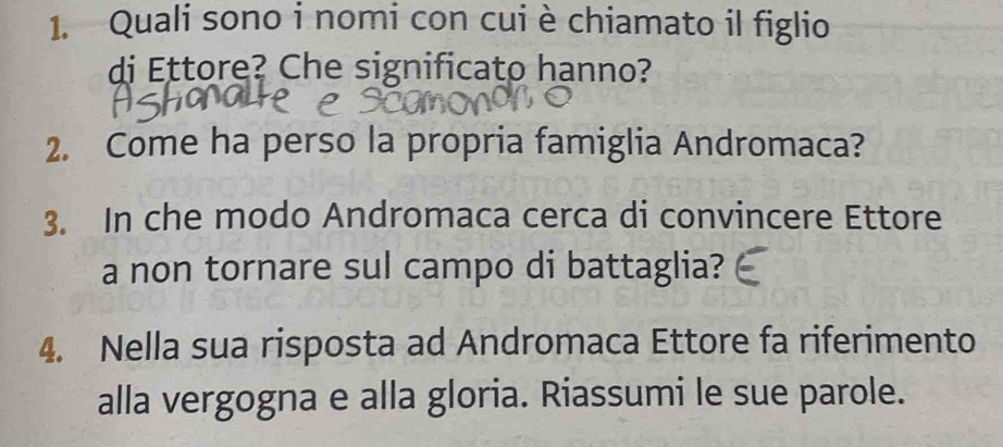 Quali sono i nomi con cui è chiamato il figlio 
di Ettore? Che significato hanno? 
2. Come ha perso la propria famiglia Andromaca? 
3. In che modo Andromaca cerca di convincere Ettore 
a non tornare sul campo di battaglia? 
4. Nella sua risposta ad Andromaca Ettore fa riferimento 
alla vergogna e alla gloria. Riassumi le sue parole.