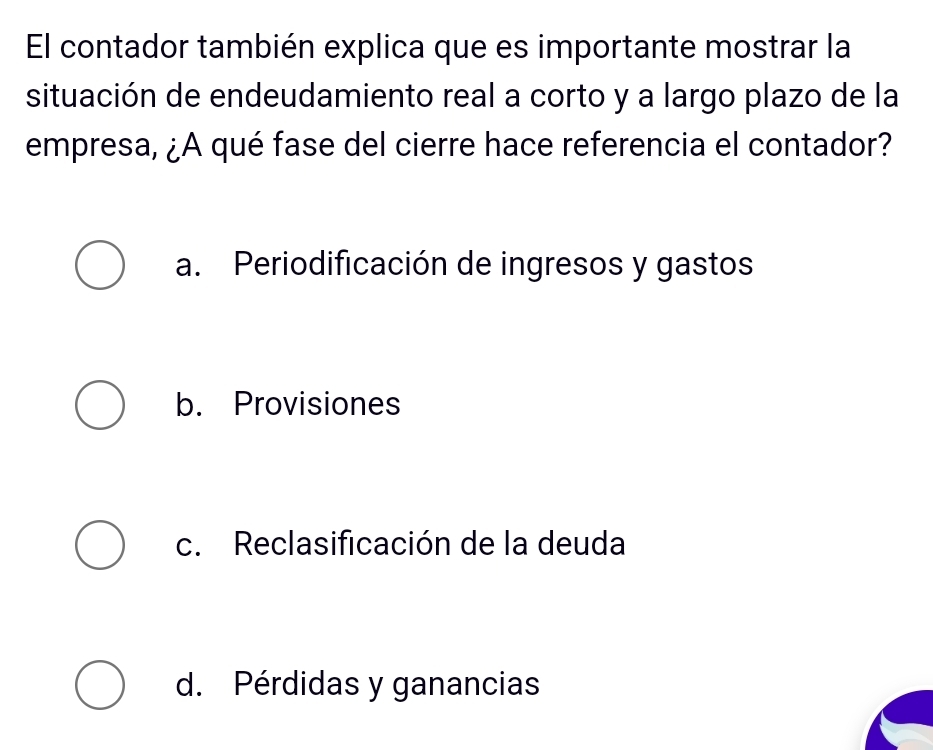 El contador también explica que es importante mostrar la
situación de endeudamiento real a corto y a largo plazo de la
empresa, ¿A qué fase del cierre hace referencia el contador?
a. Periodificación de ingresos y gastos
b. Provisiones
c. Reclasificación de la deuda
d. Pérdidas y ganancias