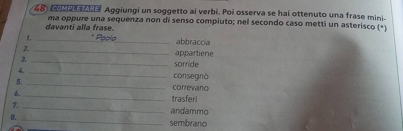 COMPLETARE Aggiungi un soggetto ai verbi. Poi osserva se hai ottenuto una frase mini- 
ma oppure una sequenza non di senso compiuto; nel secondo caso metti un asterisco (*) 
davanti alla frase. 
1. _Paolo abbraccia 
2._ 
appartiene 
3._ 
sorride 
4._ 
consegnò 
5._ 
correvano 
6._ 
trasferì 
7. _andammo 
8._ 
sembrano