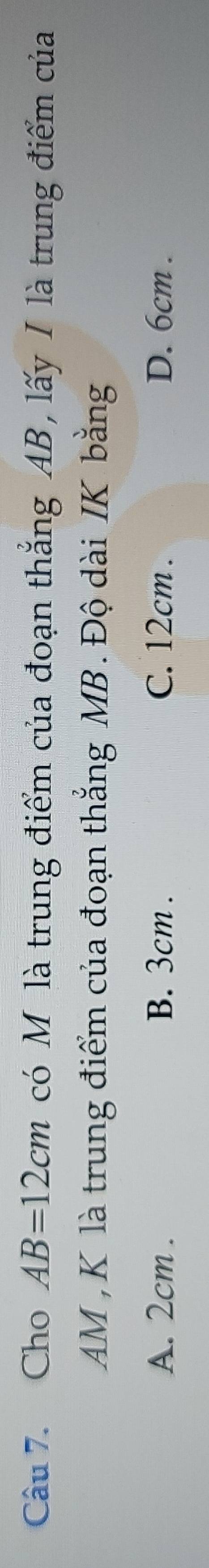 Cho AB=12cm có M là trung điểm của đoạn thắng AB, lấy I là trung điểm của
AM , K là trung điểm của đoạn thẳng MB.Độ dài IK bằng
A. 2cm. B. 3cm. C. 12cm. D. 6cm.