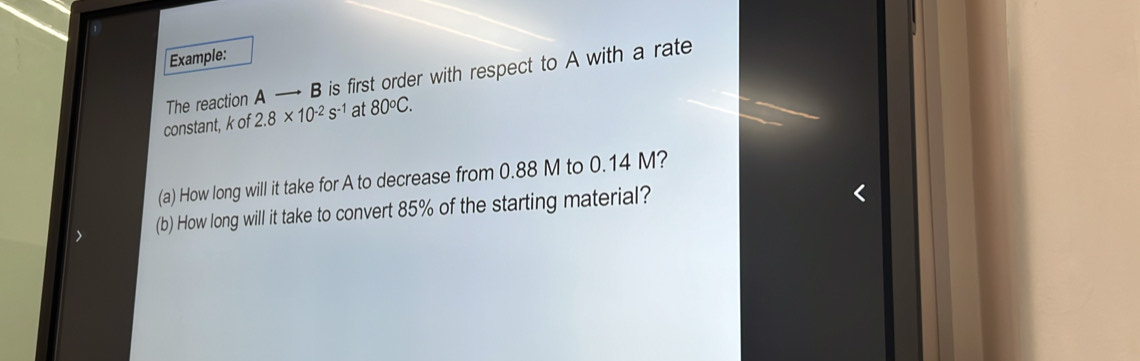 Example: 
The reaction A B is first order with respect to A with a rate 
constant, k of 2.8* 10^(-2)s^(-1) at 80°C. 
(a) How long will it take for A to decrease from 0.88 M to 0.14 M? 
(b) How long will it take to convert 85% of the starting material?