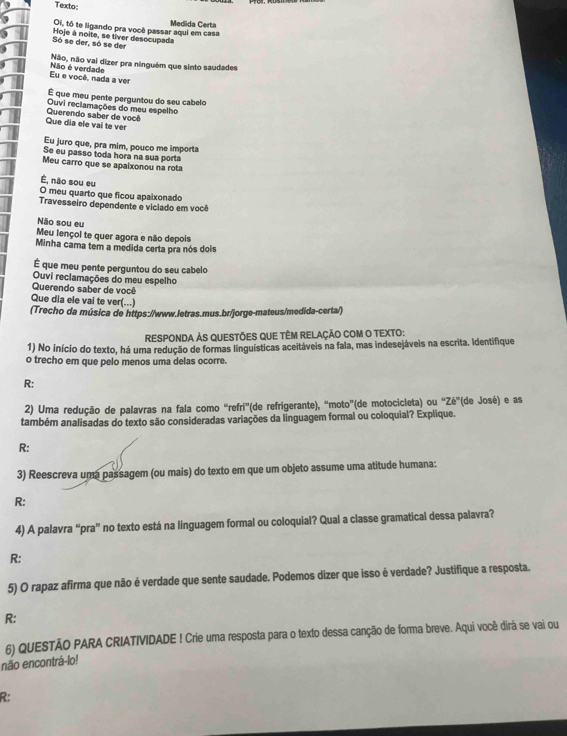 Texto:
Medida Certa
Oi, tô te ligando pra você passar aqui em casa
Hoje à noite, se tiver desocupada
Só se der, só se der
Não, não vai dizer pra ninguém que sinto saudades
Não é verdade
Eu e você, nada a ver
É que meu pente perguntou do seu cabelo
Ouvi reclamações do meu espelho
Querendo saber de você
Que dia ele vai te ver
Eu juro que, pra mim, pouco me importa
Se eu passo toda hora na sua porta
Meu carro que se apaixonou na rota
É, não sou eu
O meu quarto que ficou apaixonado
Travesseiro dependente e viciado em você
Não sou eu
Meu lençol te quer agora e não depois
Minha cama tem a medida certa pra nós dois
É que meu pente perguntou do seu cabelo
Ouvi reclamações do meu espelho
Querendo saber de você
Que dia ele vai te ver(...)
(Trecho da música de https://www.letras.mus.br/jorge-mateus/medida-certa/)
RESPONDA ÀS QUESTÕES QUE TÊM RELAÇÃO COM O TEXTO:
1) No início do texto, há uma redução de formas linguísticas aceitáveis na fala, mas indesejáveis na escrita. Identifique
o trecho em que pelo menos uma delas ocorre.
R:
2) Uma redução de palavras na fala como “refri”(de refrigerante), “moto”(de motocicleta) ou “Ze” '(de José) e as
também analisadas do texto são consideradas variações da linguagem formal ou coloquial? Explique.
R:
3) Reescreva uma passagem (ou mais) do texto em que um objeto assume uma atitude humana:
R:
4) A palavra “pra” no texto está na linguagem formal ou coloquial? Qual a classe gramatical dessa palavra?
R:
5) O rapaz afirma que não é verdade que sente saudade. Podemos dizer que isso é verdade? Justifique a resposta.
R:
6) QUESTÃO PARA CRIATIVIDADE ! Crie uma resposta para o texto dessa canção de forma breve. Aqui você dirá se vai ou
não encontrá-lo!
R: