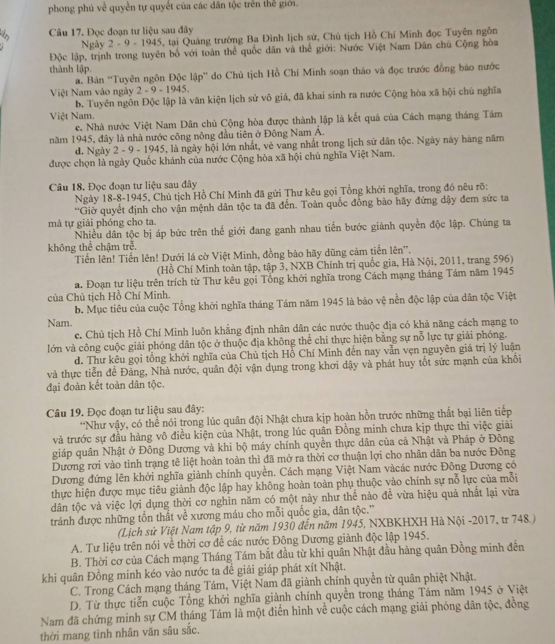 phong phú về quyền tự quyết của các dân tộc trên thể giới.
Câu 17. Đọc đoạn tư liệu sau đây
Ngày 2 - 9 - 1945, tại Quảng trường Ba Đình lịch sử, Chủ tịch Hồ Chí Minh đọc Tuyên ngôn
Độc lập, trịnh trong tuyên bố với toàn thể quốc dân và thế giới: Nước Việt Nam Dân chủ Cộng hòa
thành lập.
. Bản “Tuyên ngôn Độc lập” do Chủ tịch Hồ Chí Minh soạn thảo và đọc trước đồng bảo nước
Việt Nam vào ngày 2 - 9 - 1945.
b. Tuyên ngôn Độc lập là văn kiện lịch sử vô giá, đã khai sinh ra nước Cộng hòa xã hội chủ nghĩa
Việt Nam.
c. Nhà nước Việt Nam Dân chủ Cộng hòa được thành lập là kết quả của Cách mạng tháng Tám
năm 1945, đây là nhà nước công nông đầu tiên ở Đông Nam Á.
d. Ngày 2 - 9 - 1945, là ngày hội lớn nhất, vẻ vang nhất trong lịch sử dân tộc. Ngày này hàng năm
được chọn là ngày Quốc khánh của nước Cộng hòa xã hội chủ nghĩa Việt Nam.
Câu 18. Đọc đoạn tư liệu sau đây
Ngày 18-8-1945, Chủ tịch Hồ Chí Minh đã gửi Thư kêu gọi Tổng khởi nghĩa, trong đó nêu rõ:
*Giờ quyết định cho vận mệnh dân tộc ta đã đến. Toàn quốc đồng bào hãy đứng dậy đem sức ta
mà tự giải phóng cho ta.
Nhiều dân tộc bị áp bức trên thế giới đang ganh nhau tiến bước giành quyền độc lập. Chúng ta
không thể chậm trễ.
Tiến lên! Tiến lên! Dưới lá cờ Việt Minh, đồng bào hãy dũng cảm tiến lên'.
(Hồ Chí Minh toàn tập, tập 3, NXB Chính trị quốc gia, Hà Nội, 2011, trang 596)
a. Đoạn tự liệu trên trích từ Thư kêu gọi Tổng khởi nghĩa trong Cách mạng tháng Tám năm 1945
của Chủ tịch Hồ Chí Minh.
b. Mục tiêu của cuộc Tổng khởi nghĩa tháng Tám năm 1945 là bảo vệ nền độc lập của dân tộc Việt
Nam.
c. Chủ tịch Hồ Chí Minh luôn khắng định nhân dân các nước thuộc địa có khả năng cách mạng to
lớn và công cuộc giải phóng dân tộc ở thuộc địa không thể chi thực hiện bằng sự nỗ lực tự giải phóng.
d. Thư kêu gọi tồng khởi nghĩa của Chủ tịch Hồ Chí Minh đến nay vẫn vẹn nguyên giá trị lý luận
và thực tiễn để Đảng, Nhà nước, quân đội vận dụng trong khơi dậy và phát huy tốt sức mạnh của khối
đại đoàn kết toàn dân tộc.
Câu 19. Đọc đoạn tư liệu sau đây:
*Như vậy, có thể nói trong lúc quân đội Nhật chưa kịp hoàn hồn trước những thất bại liên tiếp
và trước sự đầu hàng vô điều kiện của Nhật, trong lúc quân Đồng minh chưa kịp thực thi việc giải
giáp quân Nhật ở Đông Dương và khi bộ máy chính quyền thực dân của cả Nhật và Pháp ở Đông
Dương rơi vào tình trạng tê liệt hoàn toàn thì đã mở ra thời cơ thuận lợi cho nhân dân ba nước Đông
Dương đứng lên khởi nghĩa giành chính quyền. Cách mạng Việt Nam vàcác nước Đông Dương có
thực hiện được mục tiêu giành độc lập hay không hoàn toàn phụ thuộc vào chính sự nỗ lực của mỗi
dân tộc và việc lợi dụng thời cơ nghìn năm có một này như thế nào để vừa hiệu quả nhất lại vừa
tránh được những tổn thất về xương máu cho mỗi quốc gia, dân tộc.”
(Lịch sử Việt Nam tập 9, từ năm 1930 đến năm 1945, NXBKHXH Hà Nội -2017, tr 748.
A. Tư liệu trên nói về thời cơ để các nước Đông Dương giành độc lập 1945.
B. Thời cơ của Cách mạng Tháng Tám bắt đầu từ khi quân Nhật đầu hàng quân Đồng minh đến
khi quân Đồng minh kéo vào nước ta đề giải giáp phát xít Nhật.
C. Trong Cách mạng tháng Tám, Việt Nam đã giành chính quyền từ quân phiệt Nhật.
D. Từ thực tiễn cuộc Tổng khởi nghĩa giành chính quyền trong tháng Tám năm 1945 ở Việt
Nam đã chứng minh sự CM tháng Tám là một điển hình về cuộc cách mạng giải phóng dân tộc, đồng
thời mang tình nhân văn sâu sắc.