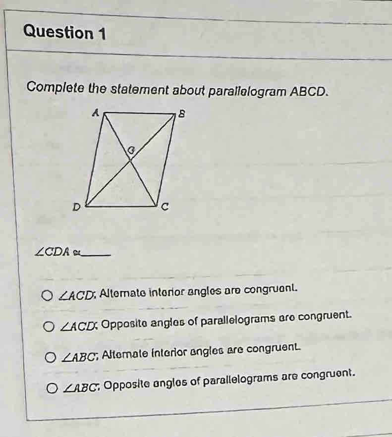 Complete the statement about parallelogram ABCD.
∠ CDA≌ _
∠ ACD Alternate interior angles are congruent.
∠ ACD; Opposite angles of parallelograms are congruent.
∠ ABC; Altemate interior angles are congruent.
∠ ABC; Opposite angles of parallelograms are congruent.
_