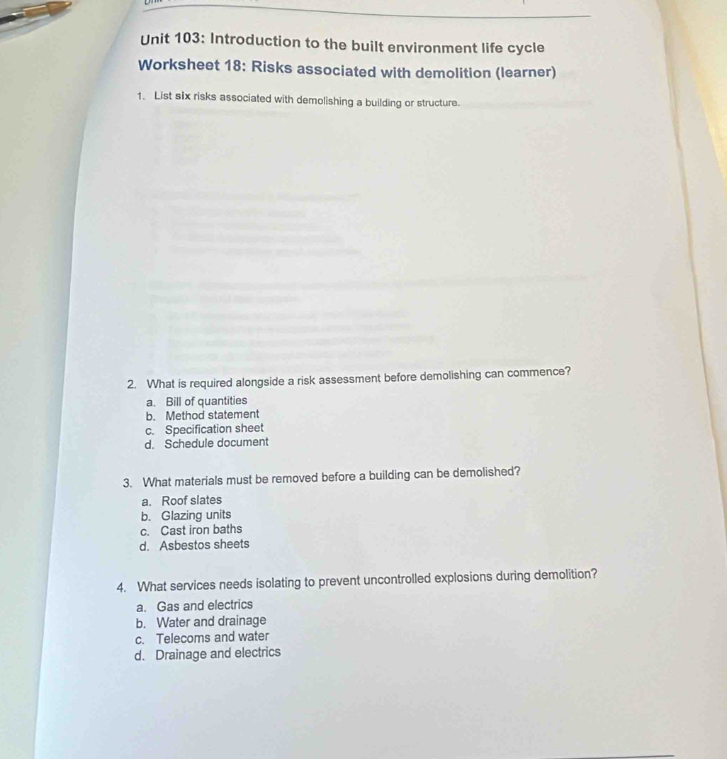 Introduction to the built environment life cycle
Worksheet 18: Risks associated with demolition (learner)
1. List six risks associated with demolishing a building or structure.
2. What is required alongside a risk assessment before demolishing can commence?
a. Bill of quantities
b. Method statement
c. Specification sheet
d. Schedule document
3. What materials must be removed before a building can be demolished?
a. Roof slates
b. Glazing units
c. Cast iron baths
d. Asbestos sheets
4. What services needs isolating to prevent uncontrolled explosions during demolition?
a. Gas and electrics
b. Water and drainage
c. Telecoms and water
d. Drainage and electrics