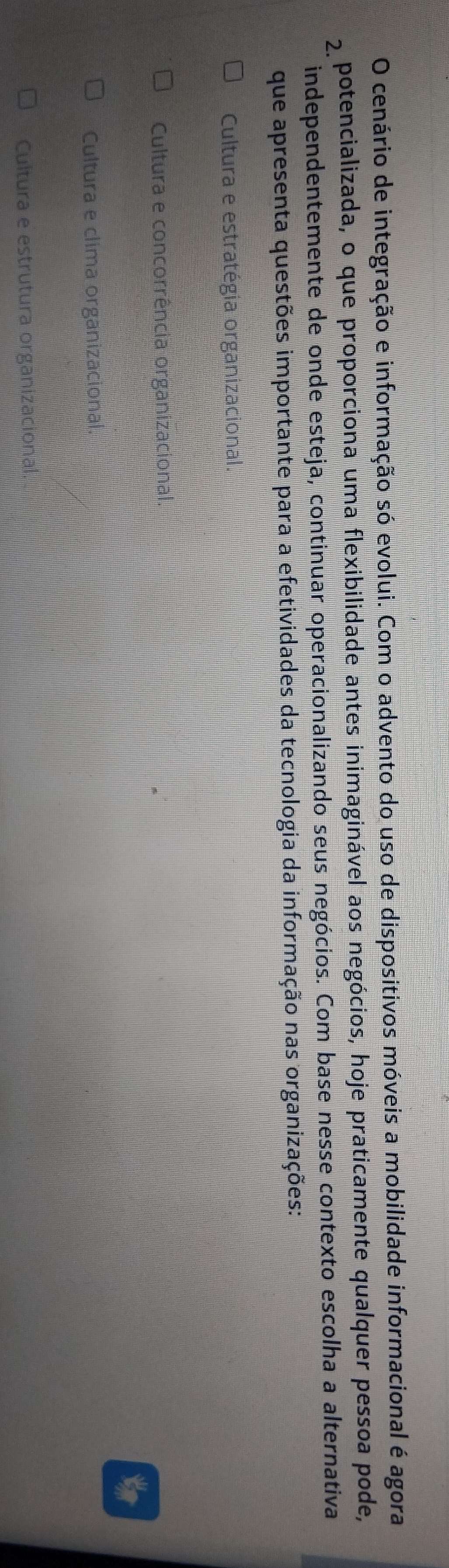 cenário de integração e informação só evolui. Com o advento do uso de dispositivos móveis a mobilidade informacional é agora
2 potencializada, o que proporciona uma flexibilidade antes inimaginável aos negócios, hoje praticamente qualquer pessoa pode,
independentemente de onde esteja, continuar operacionalizando seus negócios. Com base nesse contexto escolha a alternativa
que apresenta questões importante para a efetividades da tecnologia da informação nas organizações:
Cultura e estratégia organizacional.
Cultura e concorrência organizacional.
Cultura e clima organizacional.
Cultura e estrutura organizacional.