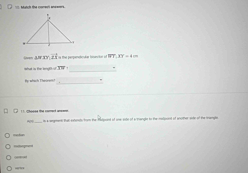 Match the correct answers.
Given △ WXY; vector ZX is the perpendicular bisector of WY; XY=4cm
_
What is the length of overline XW 7
By which Theorem?_
11. Choose the correct answer.
A(n) _is a segment that extends from the midpoint of one side of a triangle to the midpoint of another side of the triangle.
median
midsegment
centrold
vertex