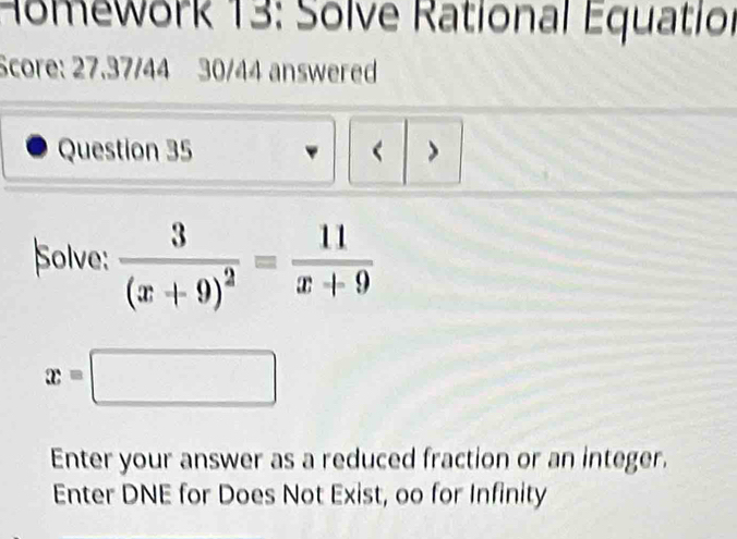 Homework 13: Solve Rational Equatior 
Score: 27.37/44 30/44 answered 
Question 35 < > 
Solve: frac 3(x+9)^2= 11/x+9 
x=□
Enter your answer as a reduced fraction or an integer. 
Enter DNE for Does Not Exist, oo for Infinity