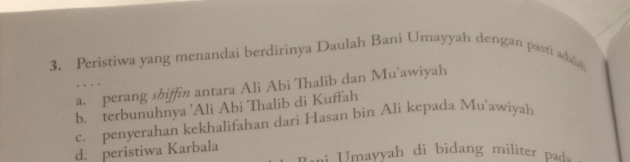 Peristiwa yang menandai berdirinya Daulah Bani Umayyah dengan pasti adalah
a. perang shiffin antara Ali Abi Thalib dan Mu’awiyah
b. terbunuhnya ’Ali Abi Thalib di Kuffah
c. penyerahan kekhalifahan dari Hasan bin Ali kepada Mu’awiyah
d. peristiwa Karbala
:: mayyah di bidang miiter p