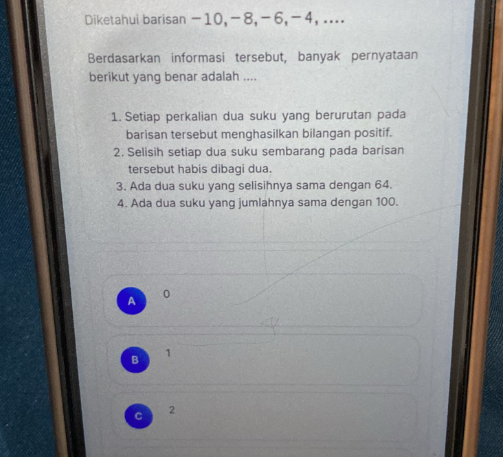 Diketahui barisan -10, -8, -6, -4, ....
Berdasarkan informasi tersebut, banyak pernyataan
berikut yang benar adalah ....
1. Setiap perkalian dua suku yang berurutan pada
barisan tersebut menghasilkan bilangan positif.
2. Selisih setiap dua suku sembarang pada barisan
tersebut habis dibagi dua.
3. Ada dua suku yang selisihnya sama dengan 64.
4. Ada dua suku yang jumlahnya sama dengan 100.
A
0
B 1
C
2