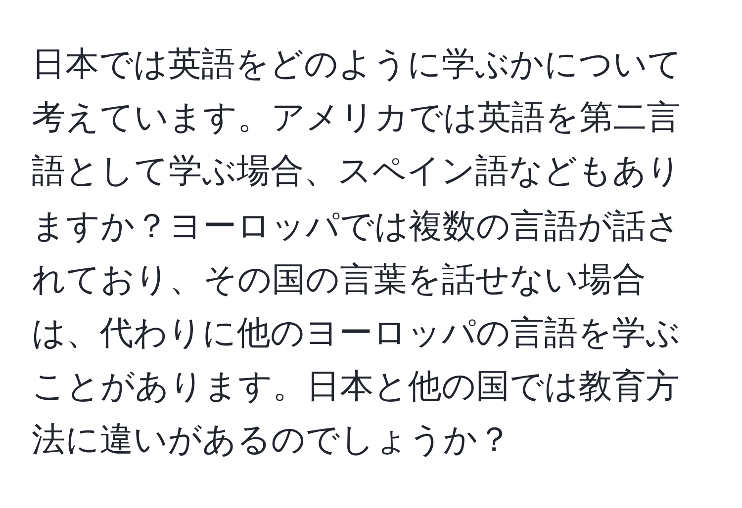 日本では英語をどのように学ぶかについて考えています。アメリカでは英語を第二言語として学ぶ場合、スペイン語などもありますか？ヨーロッパでは複数の言語が話されており、その国の言葉を話せない場合は、代わりに他のヨーロッパの言語を学ぶことがあります。日本と他の国では教育方法に違いがあるのでしょうか？