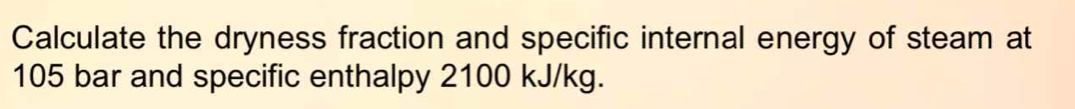 Calculate the dryness fraction and specific internal energy of steam at
105 bar and specific enthalpy 2100 kJ/kg.