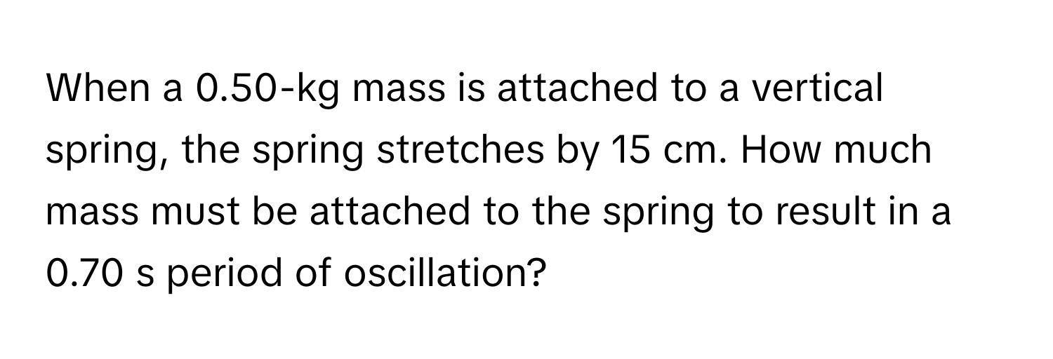 When a 0.50-kg mass is attached to a vertical spring, the spring stretches by 15 cm. How much mass must be attached to the spring to result in a 0.70 s period of oscillation?