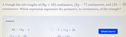 A triangle has side lengths of (6g+10) centimeters, (5g-7) centimeters, and (2h-10
centimeters. Which expression represents the perimeter, in centimeters, of the triangle?
Answer
-8h+16g-2
-7+11g+eh
Submit Answer
11a+3-8h
-8h+14a