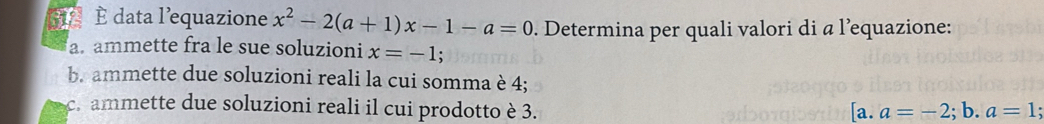 512 È data l’equazione x^2-2(a+1)x-1-a=0. Determina per quali valori di a l’equazione: 
a ammette fra le sue soluzioni x=-1
b. ammette due soluzioni reali la cui somma è 4; 
c. ammette due soluzioni reali il cui prodotto è 3. a=-2;b. a=1; 
[a.