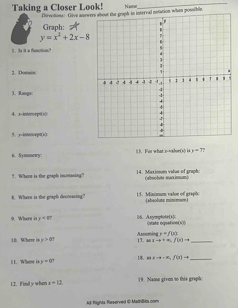 Taking a Closer Look! Name
_
Directions: Give answers about the graph in interval notation when possible.
Graph:
y=x^2+2x-8
1. Is it a function?
2. Domain:
3. Range:
4. x-intercept(s):
5. y-intercept(s):
13. For what x -value(s) is y=7
6. Symmetry:
14. Maximum value of graph:
7. Where is the graph increasing?
(absolute maximum)
8. Where is the graph decreasing? 15. Minimum value of graph:
(absolute minimum)
9. Where is y<0</tex> 16. Asymptote(s):
(state equation(s))
Assuming y=f(x) : 
10. Where is y>0 ? 17. as xto +∈fty , f(x)to _
18. as xto -∈fty , f(x)to _
c 
11. Where is y=0 2
12. Find y when x=12. 19. Name given to this graph:
All Rights Reserved © MathBits.com