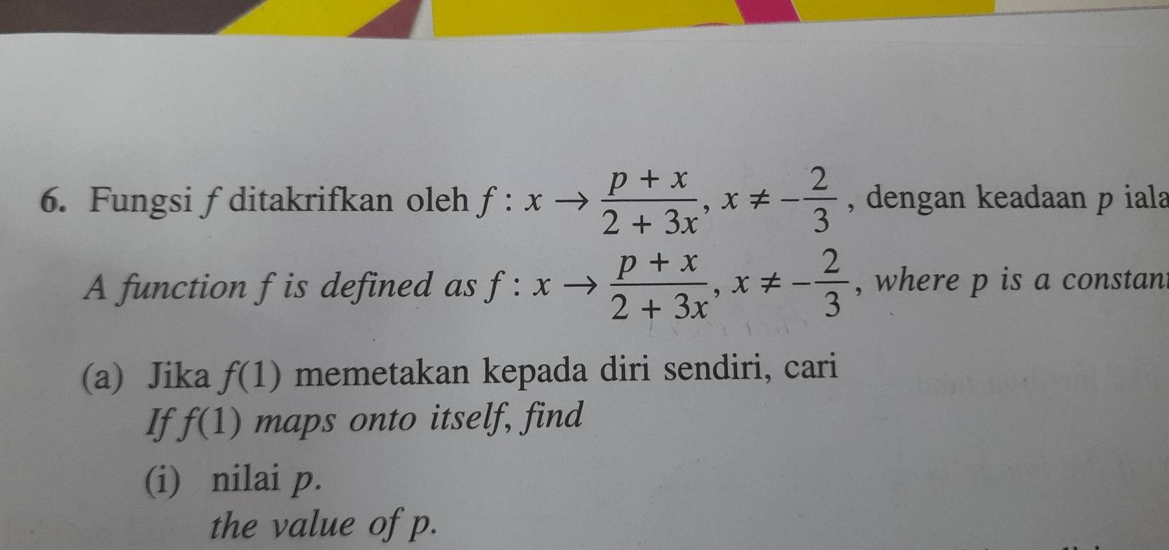 Fungsi f ditakrifkan oleh f:xto  (p+x)/2+3x , x!= - 2/3  , dengan keadaan p iala 
A function f is defined as f:xto  (p+x)/2+3x , x!= - 2/3  , where p is a constan 
(a) Jika f(1) memetakan kepada diri sendiri, cari 
If f(1) maps onto itself, find 
(i) nilai p. 
the value of p.