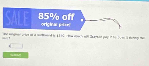 The original price of a surfboard is $340. How much will Grayson pay if he buys it during the 
sale? 
r □ 
Submit