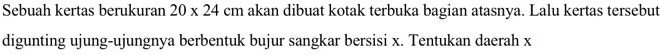 Sebuah kertas berukuran 20* 24cm akan dibuat kotak terbuka bagian atasnya. Lalu kertas tersebut 
digunting ujung-ujungnya berbentuk bujur sangkar bersisi x. Tentukan daerah x