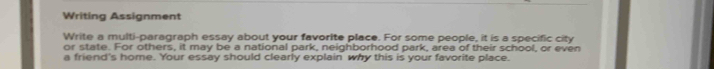 Writing Assignment 
Write a multi-paragraph essay about your favorite place. For some people, it is a specific city 
or state. For others, it may be a national park, neighborhood park, area of their school, or even 
a friend's home. Your essay should clearly explain why this is your favorite place.